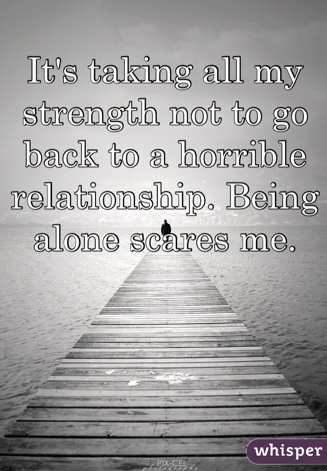 It's taking all my strength not to go back to a horrible relationship. Being alone scares me.