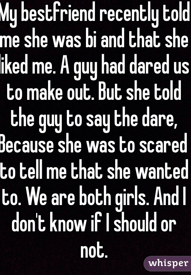 My bestfriend recently told me she was bi and that she liked me. A guy had dared us to make out. But she told the guy to say the dare,
Because she was to scared to tell me that she wanted to. We are both girls. And I don't know if I should or not. 