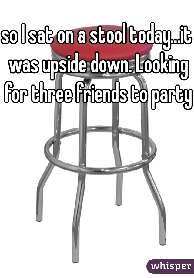 so I sat on a stool today...it was upside down. Looking for three friends to party!