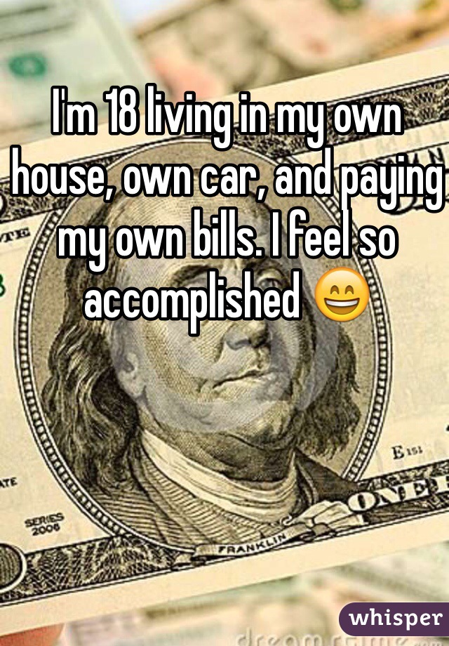 I'm 18 living in my own house, own car, and paying my own bills. I feel so accomplished 😄