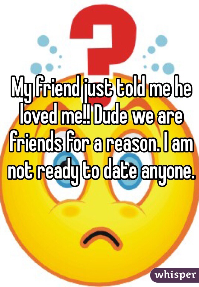 My friend just told me he loved me!! Dude we are friends for a reason. I am not ready to date anyone.