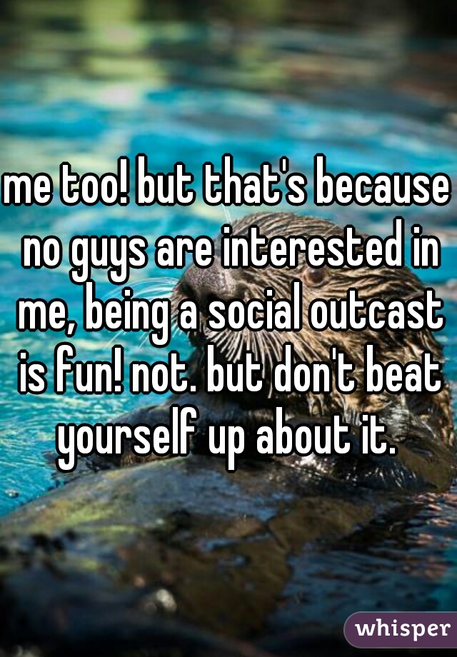 me too! but that's because no guys are interested in me, being a social outcast is fun! not. but don't beat yourself up about it. 