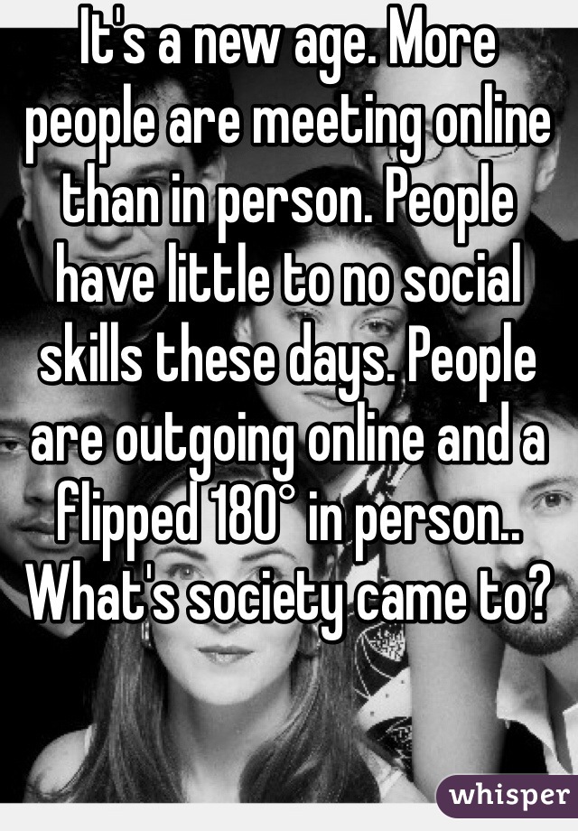 It's a new age. More people are meeting online than in person. People have little to no social skills these days. People are outgoing online and a flipped 180° in person.. What's society came to?