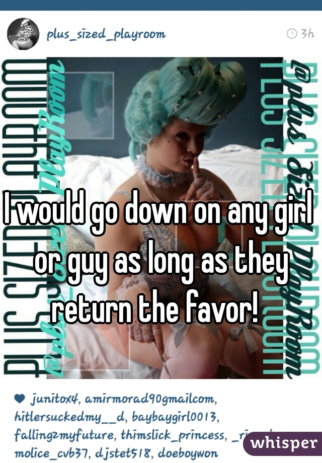 I would go down on any girl or guy as long as they return the favor!  