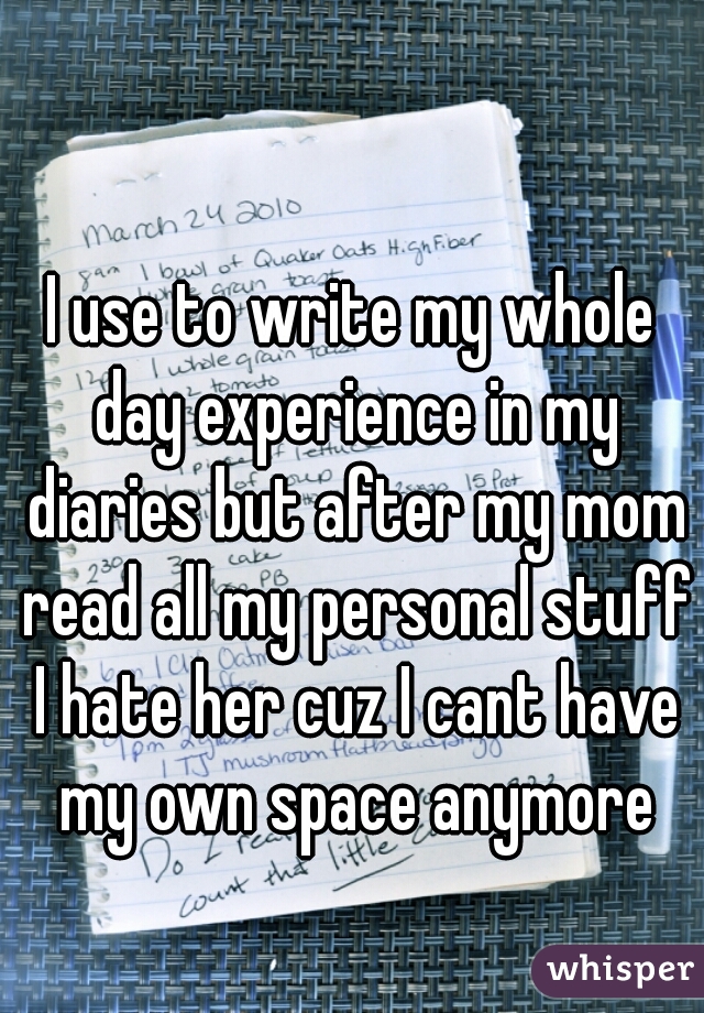 I use to write my whole day experience in my diaries but after my mom read all my personal stuff I hate her cuz I cant have my own space anymore