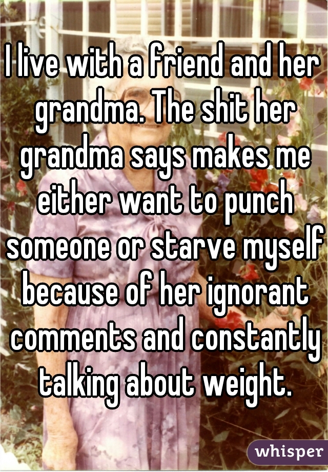 I live with a friend and her grandma. The shit her grandma says makes me either want to punch someone or starve myself because of her ignorant comments and constantly talking about weight.