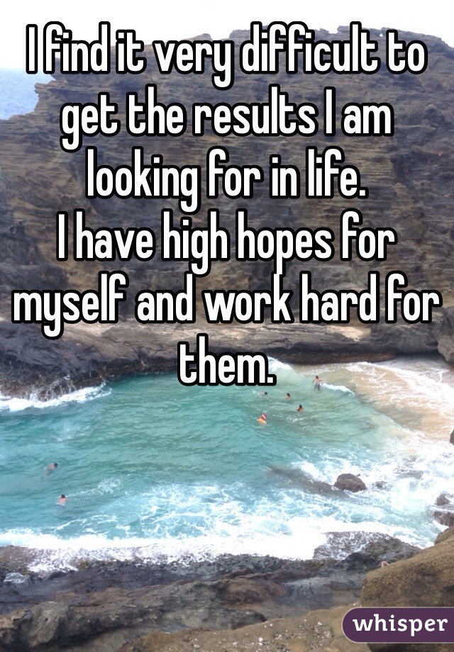 I find it very difficult to get the results I am looking for in life.
I have high hopes for myself and work hard for them.