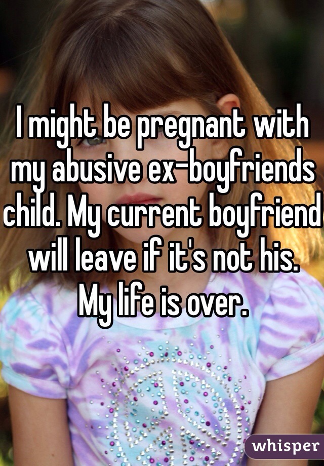 I might be pregnant with my abusive ex-boyfriends child. My current boyfriend will leave if it's not his. 
My life is over. 