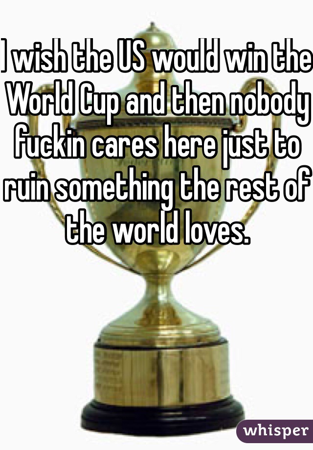 I wish the US would win the World Cup and then nobody fuckin cares here just to ruin something the rest of the world loves. 
