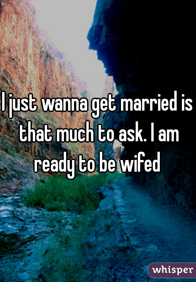 I just wanna get married is that much to ask. I am ready to be wifed 