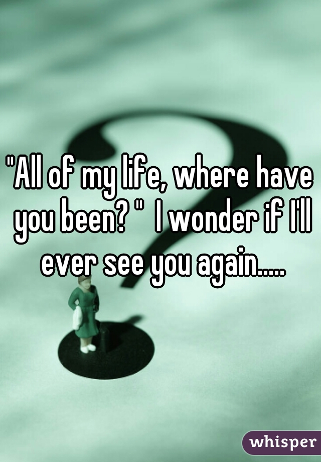 "All of my life, where have you been? "  I wonder if I'll ever see you again.....