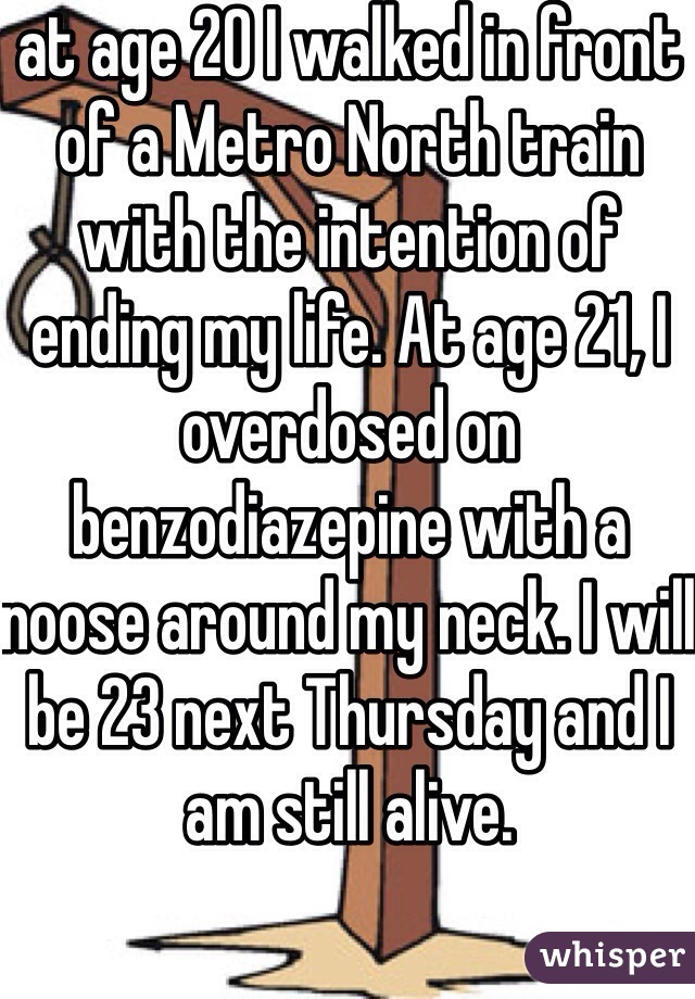 at age 20 I walked in front of a Metro North train with the intention of ending my life. At age 21, I overdosed on benzodiazepine with a noose around my neck. I will be 23 next Thursday and I am still alive.