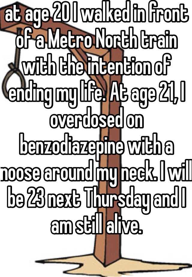 at age 20 I walked in front of a Metro North train with the intention of ending my life. At age 21, I overdosed on benzodiazepine with a noose around my neck. I will be 23 next Thursday and I am still alive.