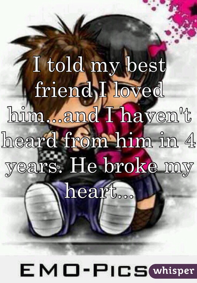 I told my best friend I loved him...and I haven't heard from him in 4 years. He broke my heart...