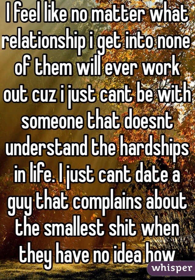 I feel like no matter what relationship i get into none of them will ever work out cuz i just cant be with someone that doesnt understand the hardships in life. I just cant date a guy that complains about the smallest shit when they have no idea how stupid that is and how much they take that for granted