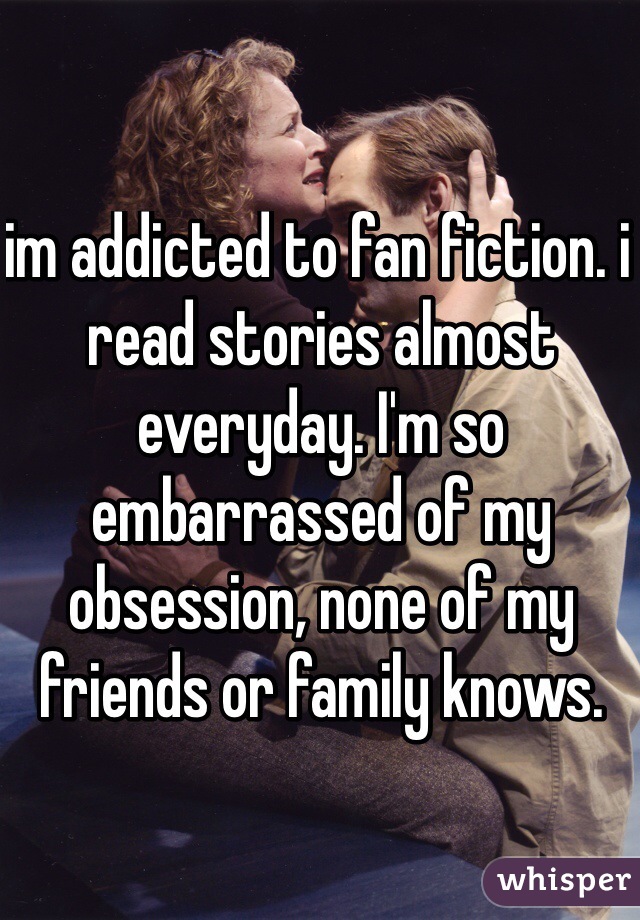 im addicted to fan fiction. i read stories almost everyday. I'm so embarrassed of my obsession, none of my friends or family knows.