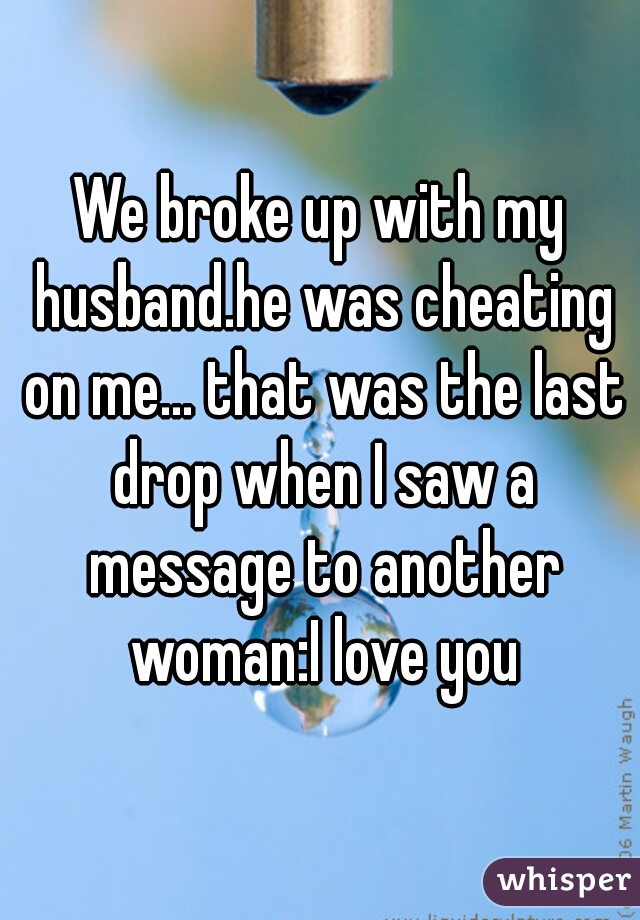 We broke up with my husband.he was cheating on me... that was the last drop when I saw a message to another woman:I love you