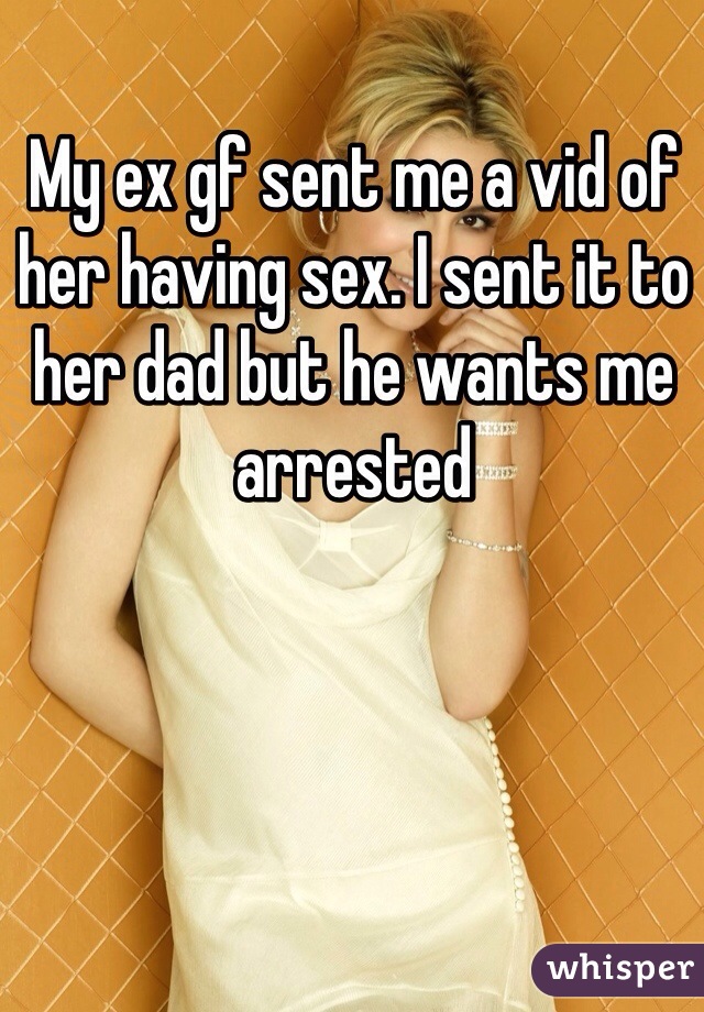 My ex gf sent me a vid of her having sex. I sent it to her dad but he wants me arrested
