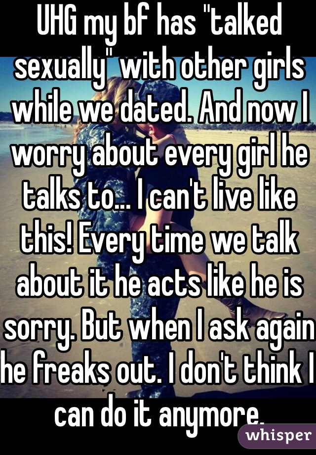 UHG my bf has "talked sexually" with other girls while we dated. And now I worry about every girl he talks to... I can't live like this! Every time we talk about it he acts like he is sorry. But when I ask again he freaks out. I don't think I can do it anymore.