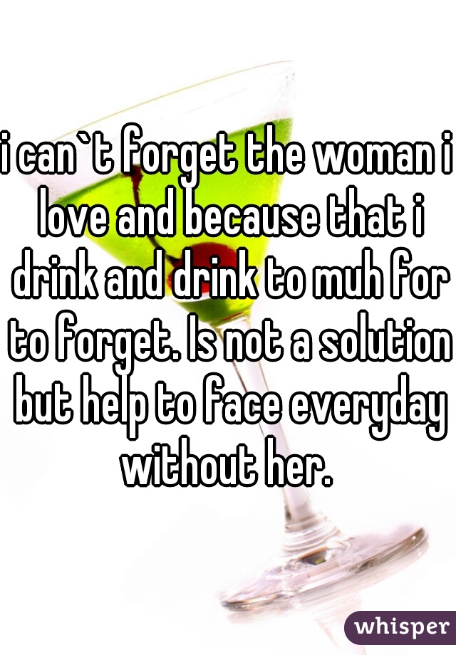 i can`t forget the woman i love and because that i drink and drink to muh for to forget. Is not a solution but help to face everyday without her. 