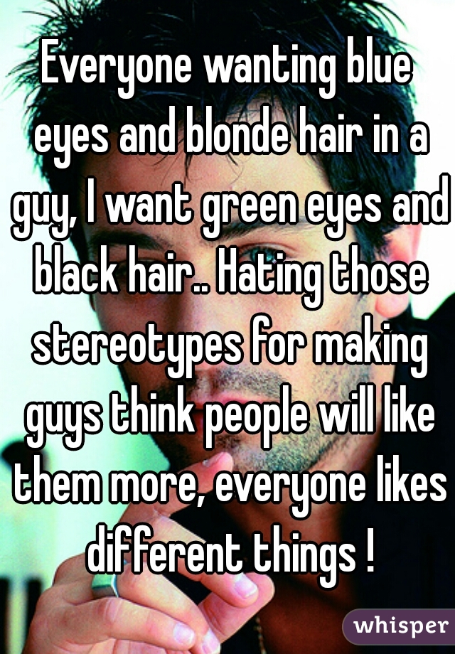 Everyone wanting blue eyes and blonde hair in a guy, I want green eyes and black hair.. Hating those stereotypes for making guys think people will like them more, everyone likes different things !