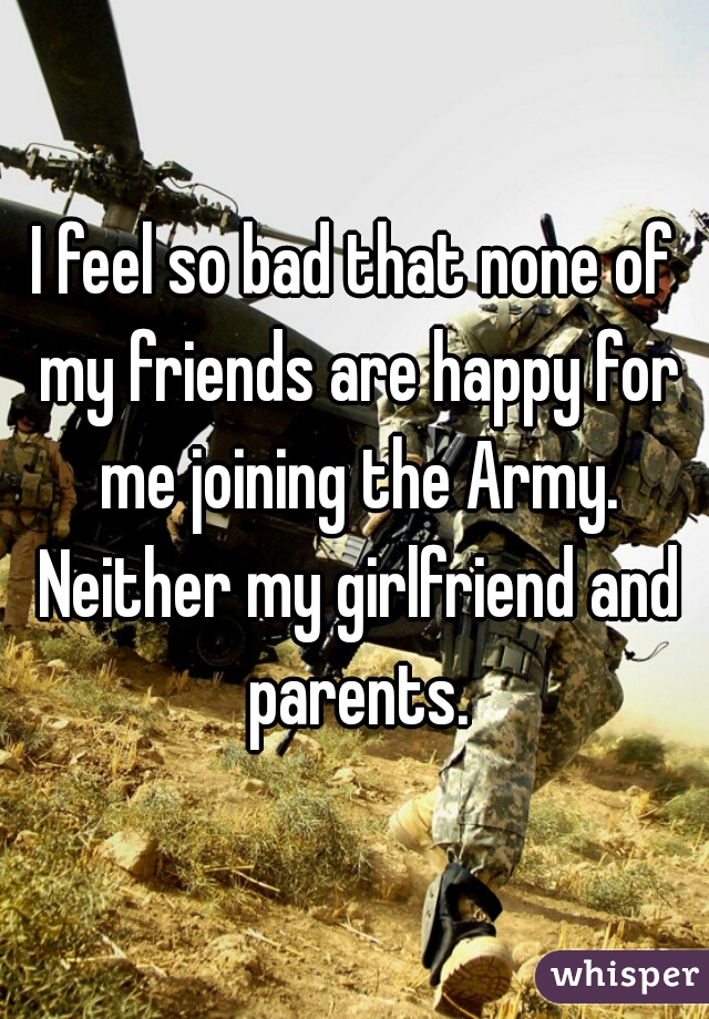 I feel so bad that none of my friends are happy for me joining the Army. Neither my girlfriend and parents.