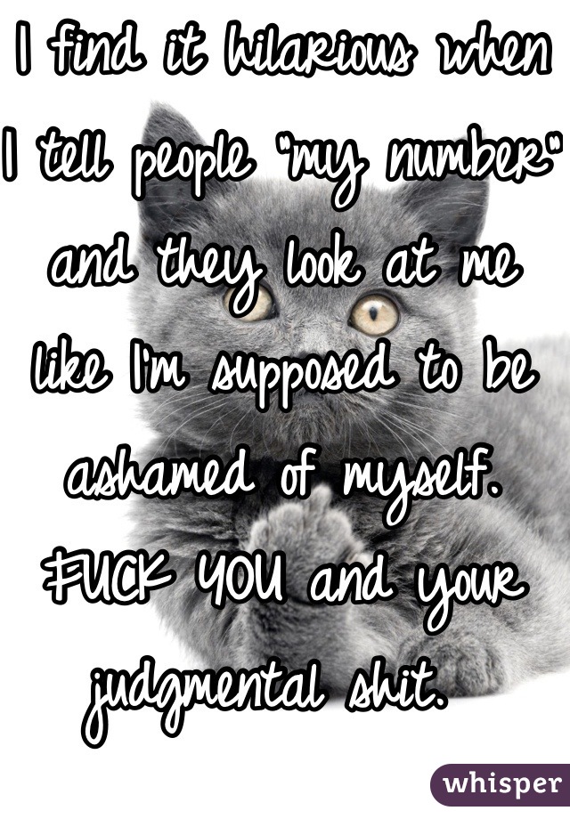 I find it hilarious when I tell people "my number" and they look at me like I'm supposed to be ashamed of myself. 
FUCK YOU and your judgmental shit. 
