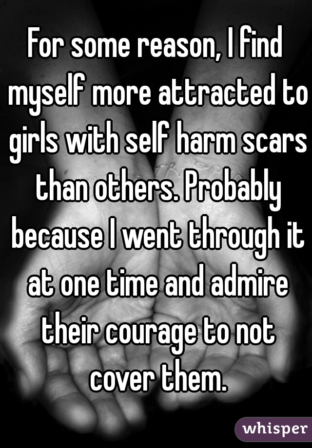 For some reason, I find myself more attracted to girls with self harm scars than others. Probably because I went through it at one time and admire their courage to not cover them.