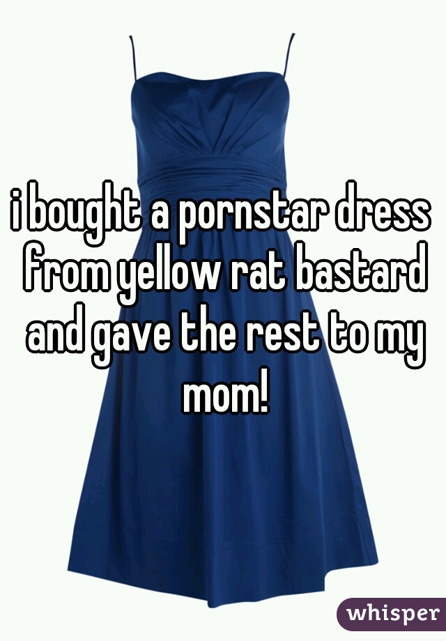 i bought a pornstar dress from yellow rat bastard and gave the rest to my mom!