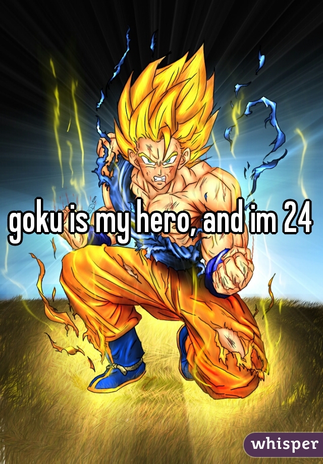 goku is my hero, and im 24