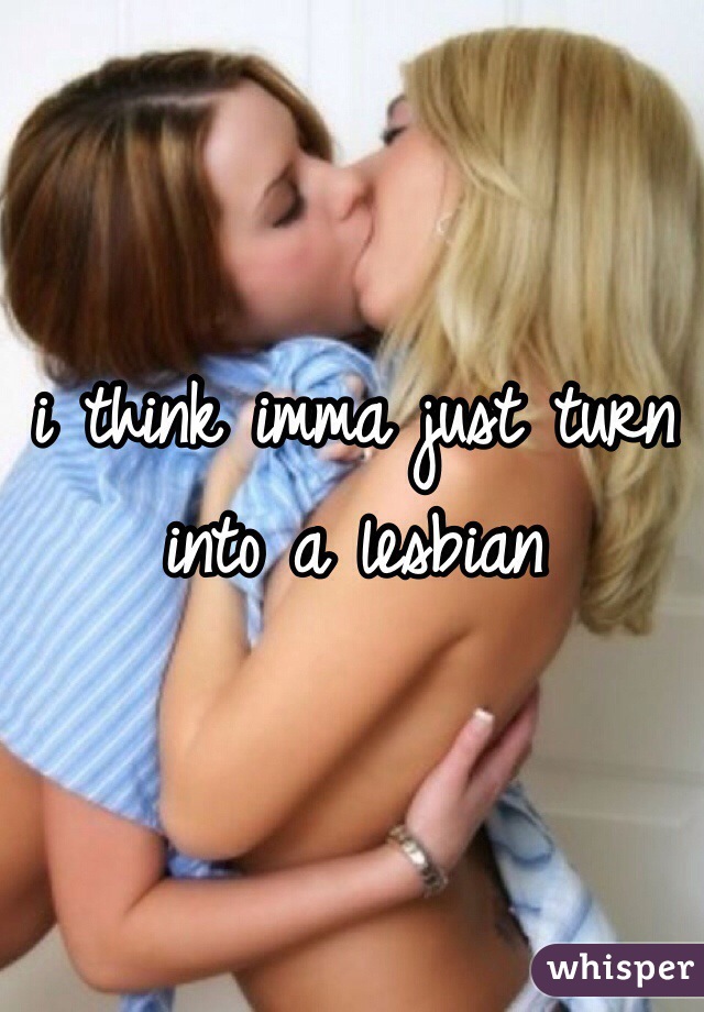 i think imma just turn into a lesbian