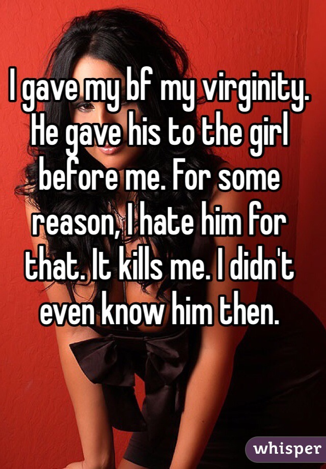 I gave my bf my virginity. He gave his to the girl before me. For some reason, I hate him for that. It kills me. I didn't even know him then.  