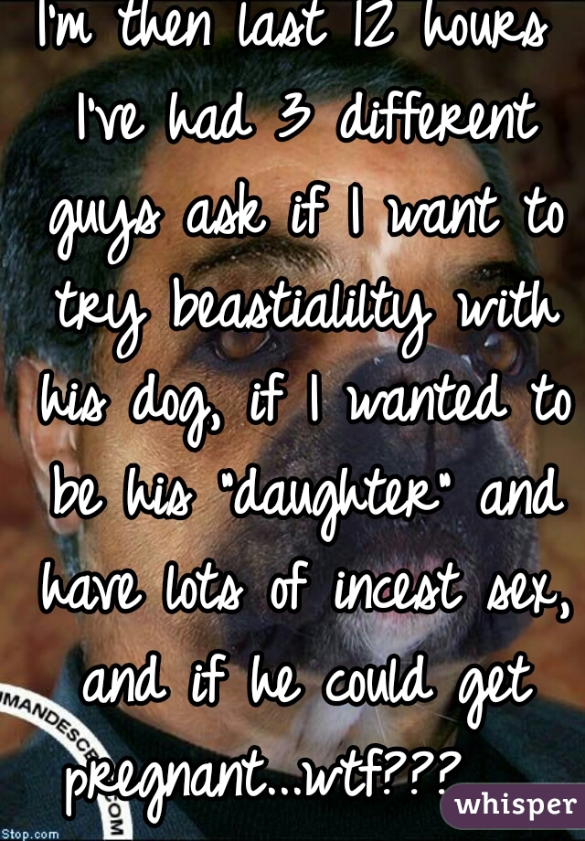 I'm then last 12 hours I've had 3 different guys ask if I want to try beastialilty with his dog, if I wanted to be his "daughter" and have lots of incest sex, and if he could get pregnant...wtf???   