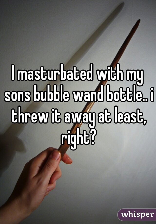I masturbated with my sons bubble wand bottle.. i threw it away at least, right?