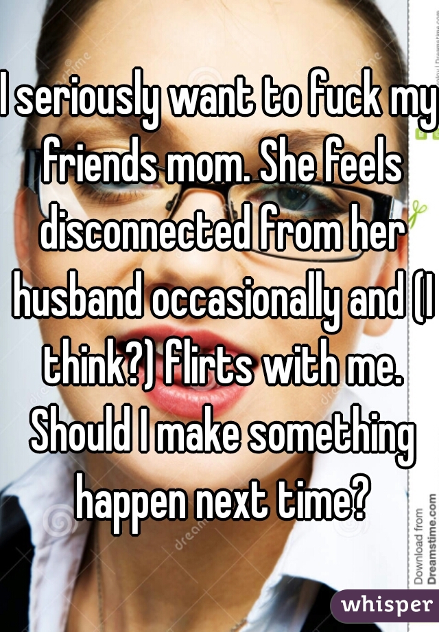 I seriously want to fuck my friends mom. She feels disconnected from her husband occasionally and (I think?) flirts with me. Should I make something happen next time?