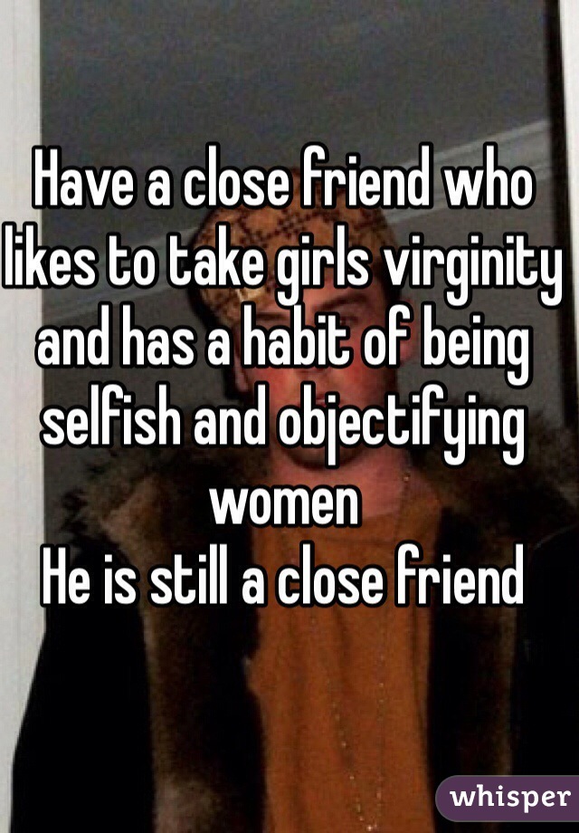 Have a close friend who likes to take girls virginity and has a habit of being selfish and objectifying women
He is still a close friend