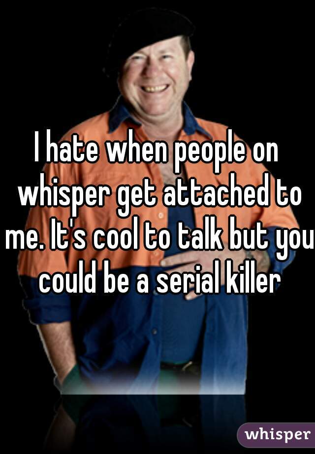 I hate when people on whisper get attached to me. It's cool to talk but you could be a serial killer