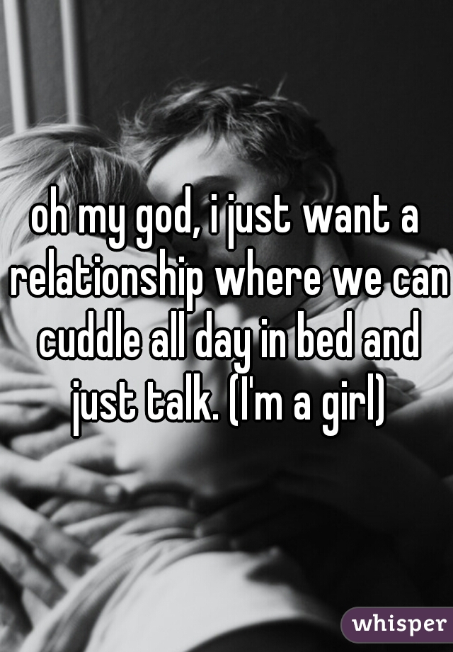 oh my god, i just want a relationship where we can cuddle all day in bed and just talk. (I'm a girl)