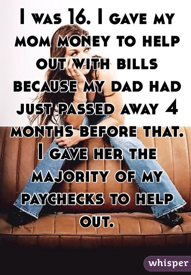 I was 16. I gave my mom money to help out with bills because my dad had just passed away 4 months before that. I gave her the majority of my paychecks to help out. 