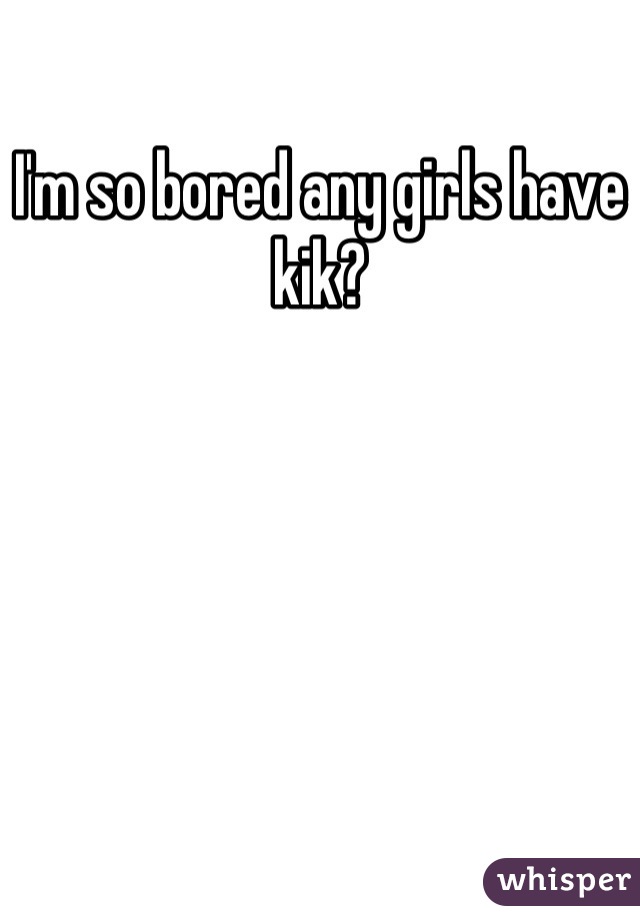 I'm so bored any girls have kik?
