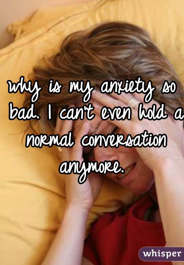 why is my anxiety so bad. I can't even hold a normal conversation anymore. 