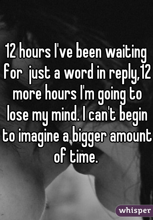 12 hours I've been waiting for  just a word in reply,12 more hours I'm going to lose my mind. I can't begin to imagine a bigger amount of time. 