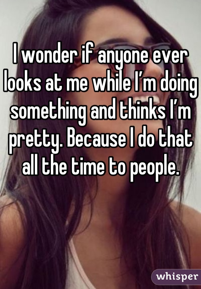 I wonder if anyone ever looks at me while I’m doing something and thinks I’m pretty. Because I do that all the time to people.