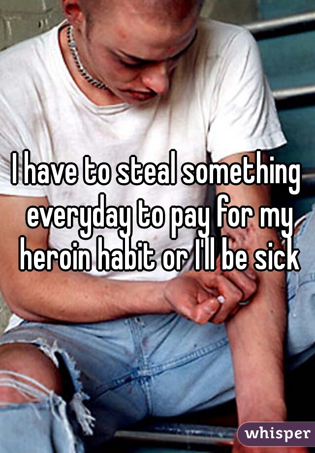I have to steal something everyday to pay for my heroin habit or I'll be sick