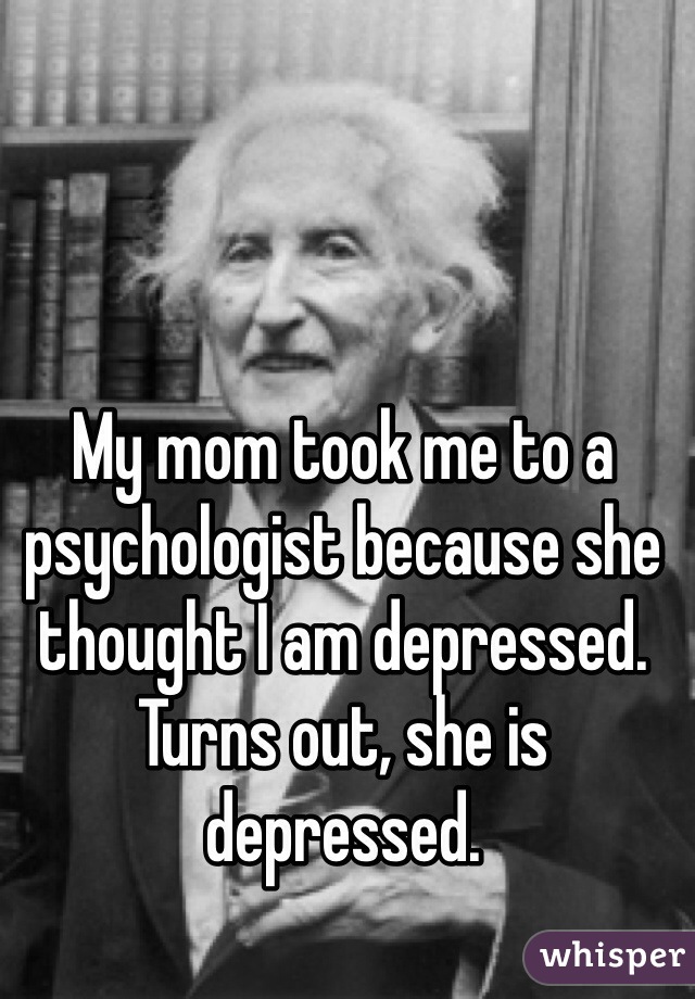 My mom took me to a psychologist because she thought I am depressed. Turns out, she is depressed. 