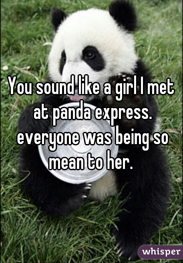 You sound like a girl I met at panda express. everyone was being so mean to her. 