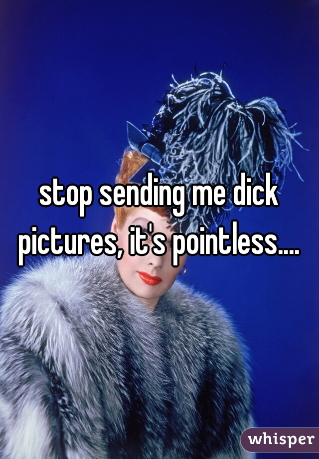 stop sending me dick pictures, it's pointless.... 