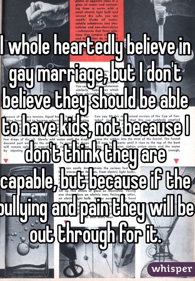 I whole heartedly believe in gay marriage, but I don't believe they should be able to have kids, not because I don't think they are capable, but because if the bullying and pain they will be out through for it.