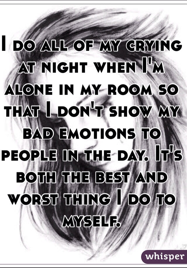 I do all of my crying at night when I'm alone in my room so that I don't show my bad emotions to people in the day. It's both the best and worst thing I do to myself.