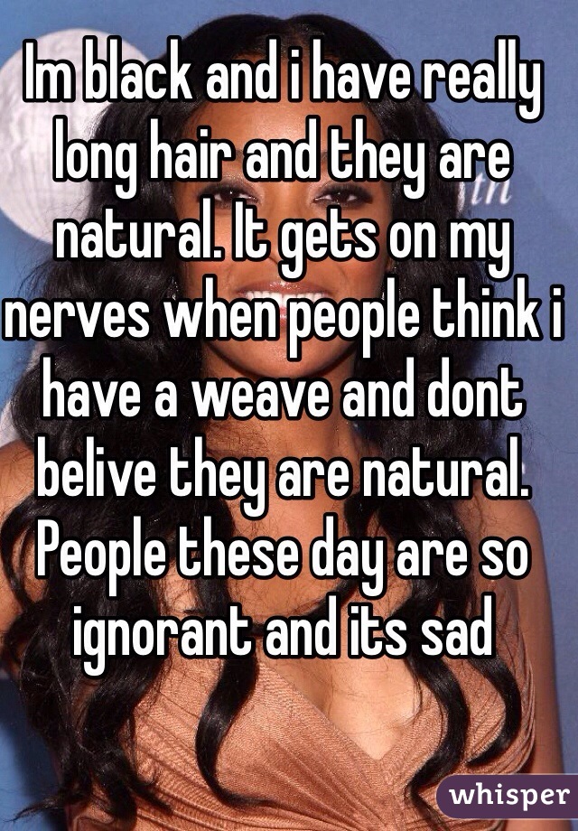 Im black and i have really long hair and they are natural. It gets on my nerves when people think i have a weave and dont belive they are natural. People these day are so ignorant and its sad